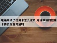 电话申请了信用卡怎么注销,电话申请的信用卡要去柜台开通吗