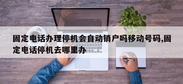 固定电话办理停机会自动销户吗移动号码,固定电话停机去哪里办
