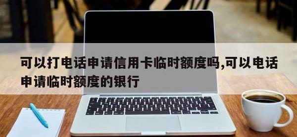 可以打电话申请信用卡临时额度吗,可以电话申请临时额度的银行