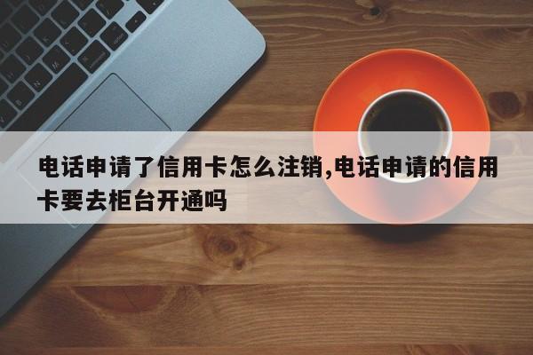 电话申请了信用卡怎么注销,电话申请的信用卡要去柜台开通吗