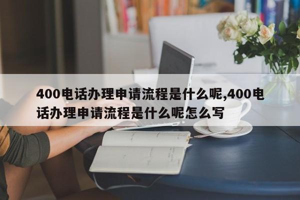 400电话办理申请流程是什么呢,400电话办理申请流程是什么呢怎么写