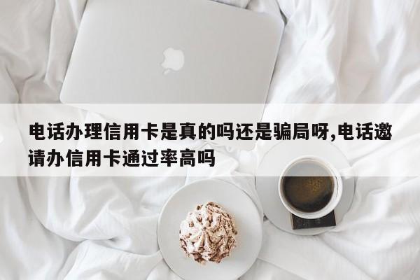 电话办理信用卡是真的吗还是骗局呀,电话邀请办信用卡通过率高吗