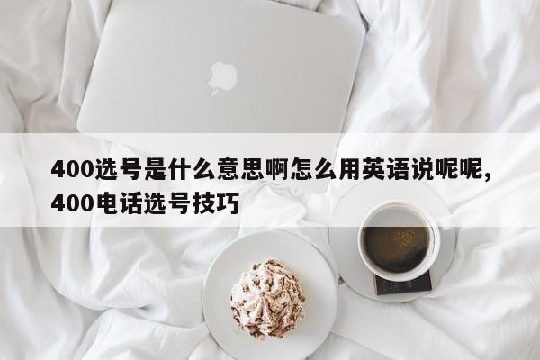 400选号是什么意思啊怎么用英语说呢呢,400电话选号技巧