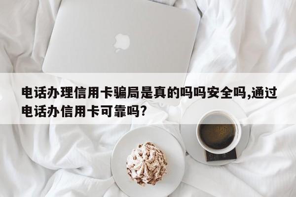 电话办理信用卡骗局是真的吗吗安全吗,通过电话办信用卡可靠吗?