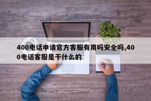400电话申请官方客服有用吗安全吗,400电话客服是干什么的