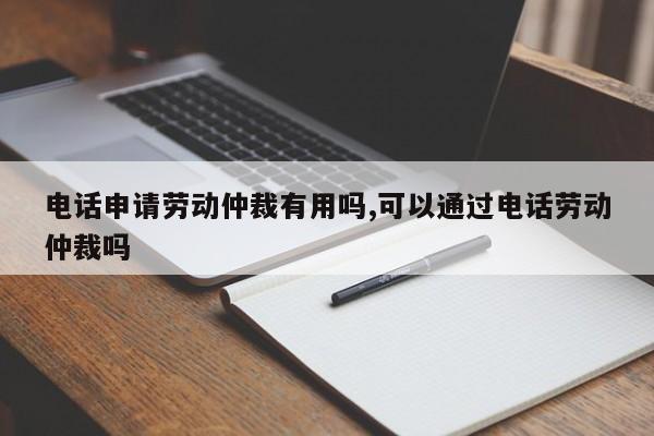 电话申请劳动仲裁有用吗,可以通过电话劳动仲裁吗