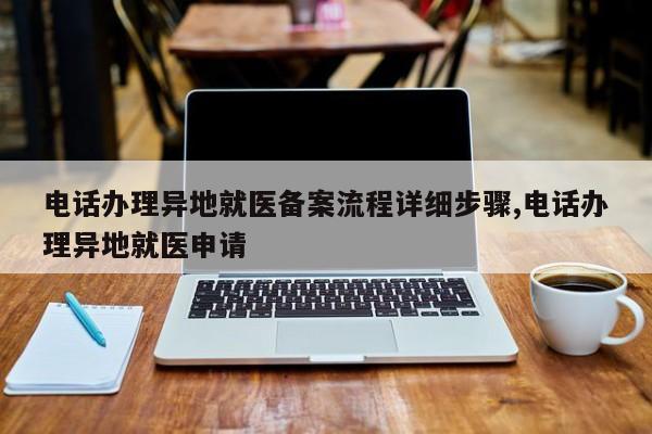 电话办理异地就医备案流程详细步骤,电话办理异地就医申请