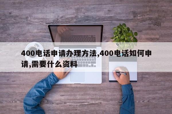 400电话申请办理方法,400电话如何申请,需要什么资料