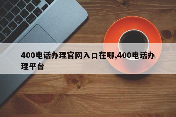 400电话办理官网入口在哪,400电话办理平台