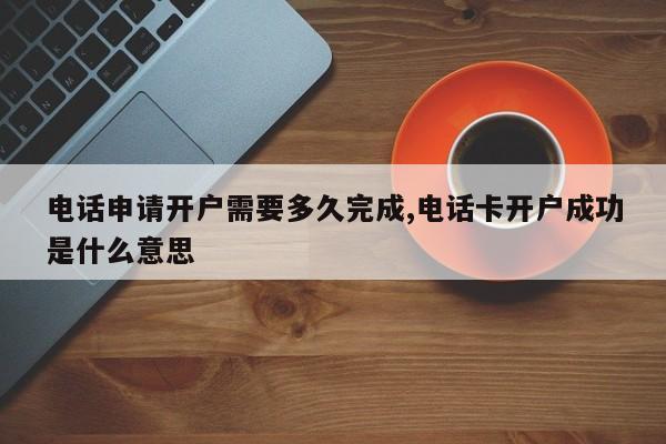 电话申请开户需要多久完成,电话卡开户成功是什么意思