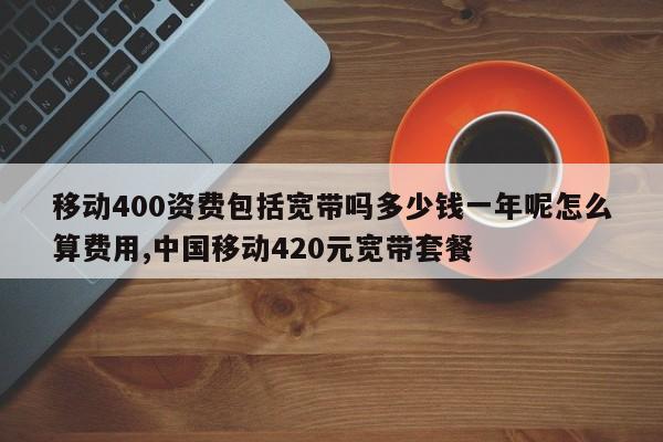 移动400资费包括宽带吗多少钱一年呢怎么算费用,中国移动420元宽带套餐