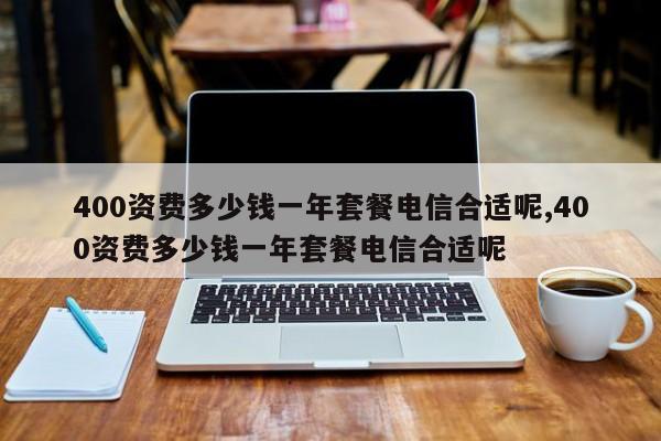 400资费多少钱一年套餐电信合适呢,400资费多少钱一年套餐电信合适呢